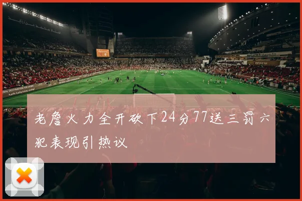 老詹火力全开砍下24分77送三罚六犯表现引热议