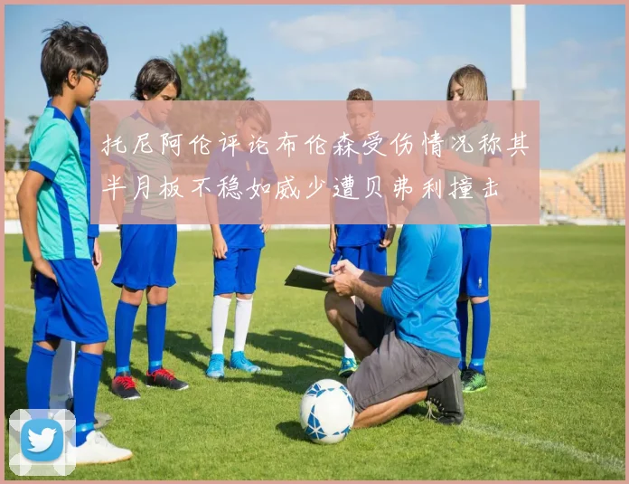 托尼阿伦评论布伦森受伤情况称其半月板不稳如威少遭贝弗利撞击