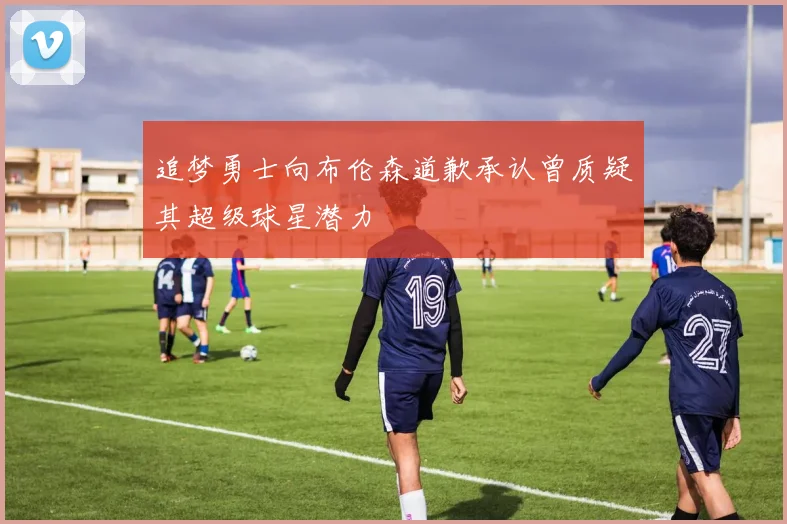 追梦勇士向布伦森道歉承认曾质疑其超级球星潜力