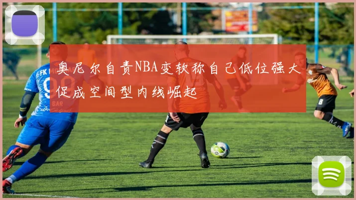 奥尼尔自责NBA变软称自己低位强大促成空间型内线崛起
