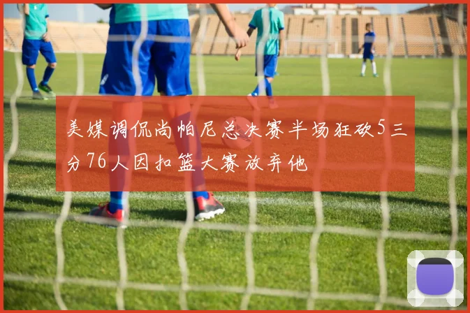 美媒调侃尚帕尼总决赛半场狂砍5三分76人因扣篮大赛放弃他