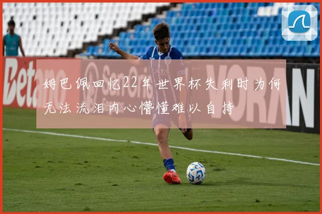 姆巴佩回忆22年世界杯失利时为何无法流泪内心懵懂难以自持
