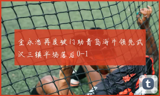 金永浩再度破门助青岛海牛领先武汉三镇半场落后0-1