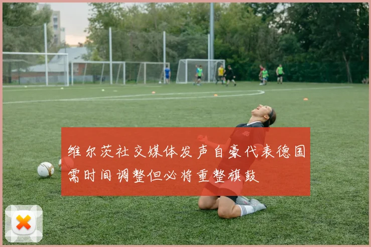 维尔茨社交媒体发声自豪代表德国需时间调整但必将重整旗鼓