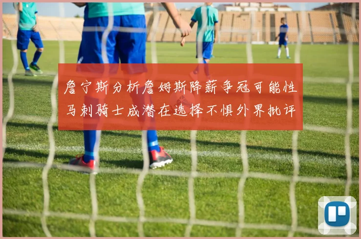 詹宁斯分析詹姆斯降薪争冠可能性马刺骑士成潜在选择不惧外界批评