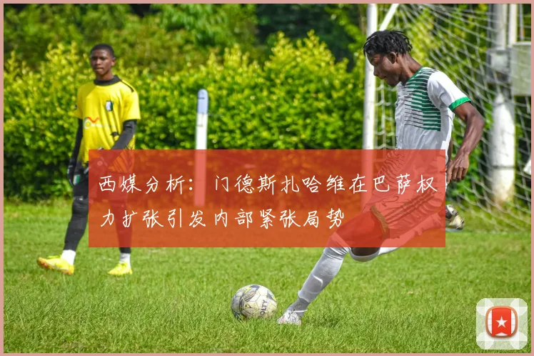 西媒分析：门德斯扎哈维在巴萨权力扩张引发内部紧张局势
