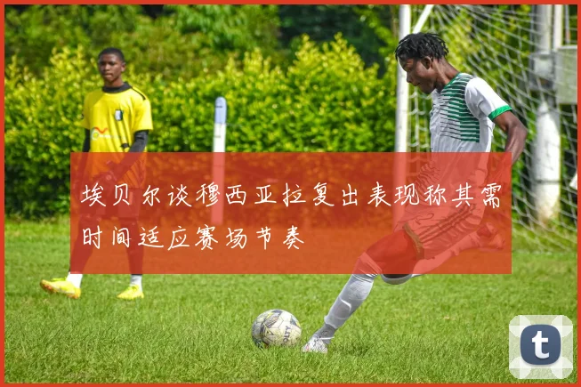埃贝尔谈穆西亚拉复出表现称其需时间适应赛场节奏