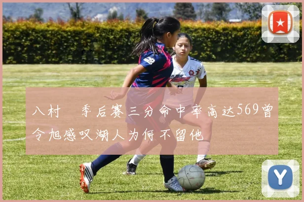 八村塁季后赛三分命中率高达569曾令旭感叹湖人为何不留他