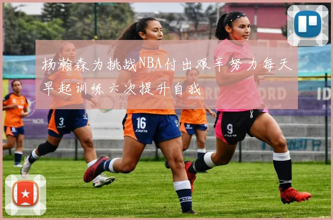 杨瀚森为挑战NBA付出艰辛努力每天早起训练六次提升自我