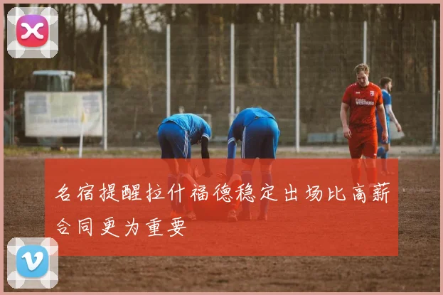 名宿提醒拉什福德稳定出场比高薪合同更为重要