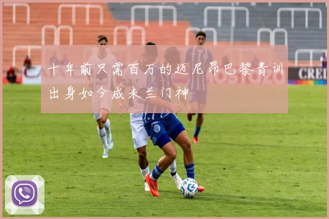 十年前只需百万的迈尼昂巴黎青训出身如今成米兰门神