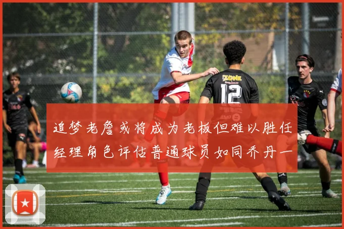 追梦老詹或将成为老板但难以胜任经理角色评估普通球员如同乔丹一样复杂