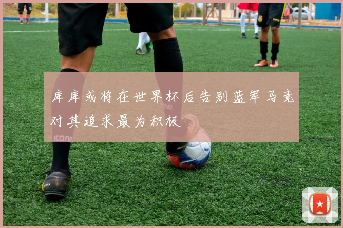库库或将在世界杯后告别蓝军马竞对其追求最为积极