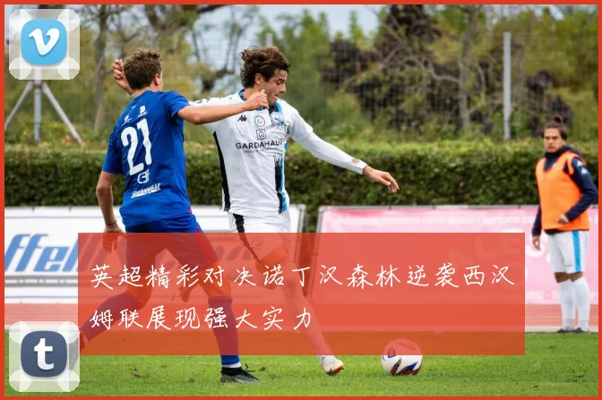 英超精彩对决诺丁汉森林逆袭西汉姆联展现强大实力