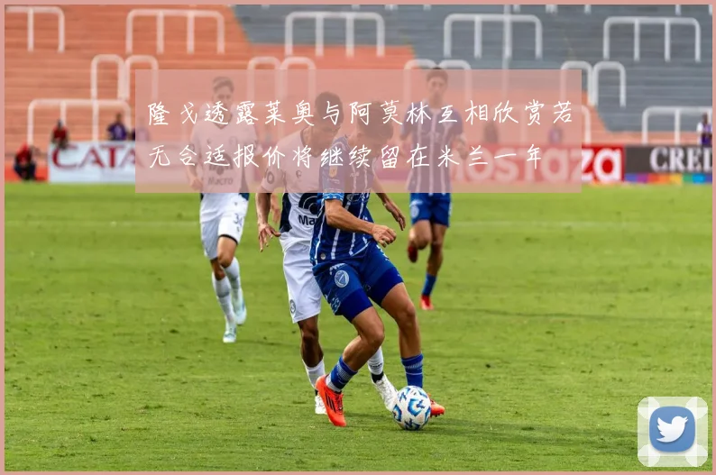 隆戈透露莱奥与阿莫林互相欣赏若无合适报价将继续留在米兰一年