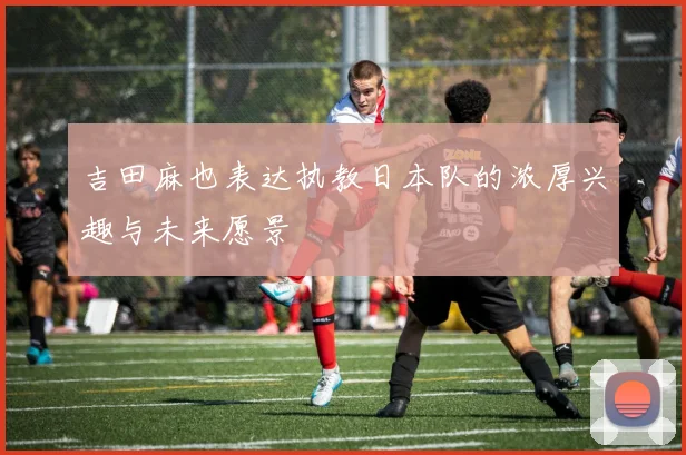 吉田麻也表达执教日本队的浓厚兴趣与未来愿景