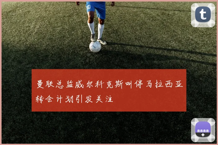 曼联总监威尔科克斯叫停马拉西亚转会计划引发关注