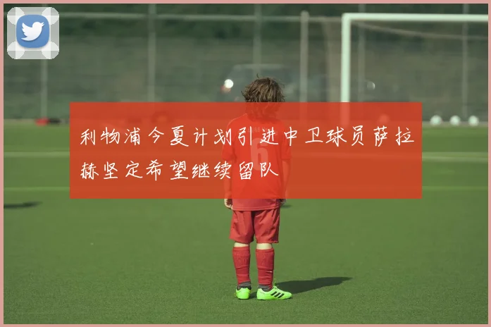 利物浦今夏计划引进中卫球员萨拉赫坚定希望继续留队