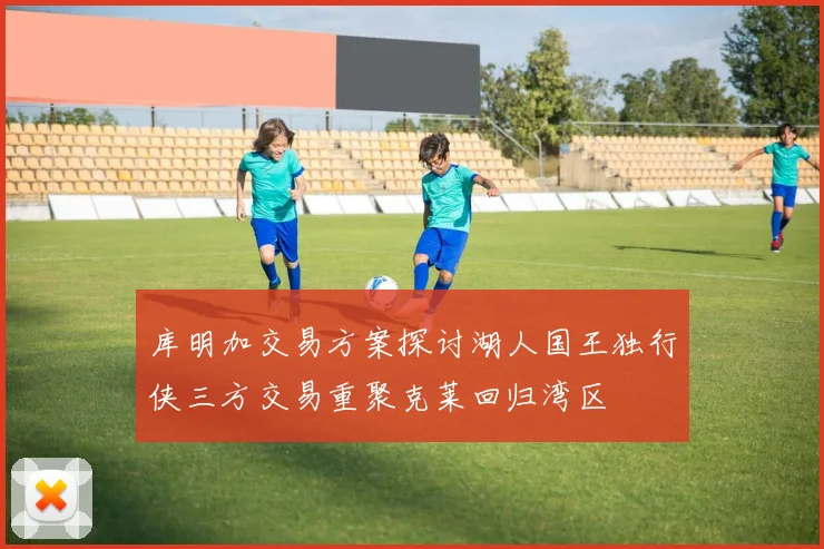 库明加交易方案探讨湖人国王独行侠三方交易重聚克莱回归湾区