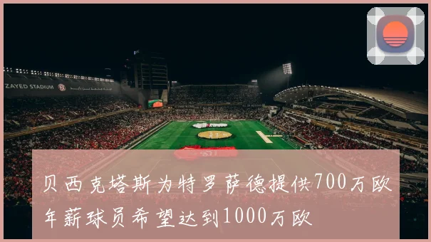 贝西克塔斯为特罗萨德提供700万欧年薪球员希望达到1000万欧