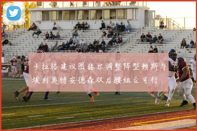 卡拉格建议图赫尔调整阵型赖斯与埃利奥特安德森双后腰组合可行