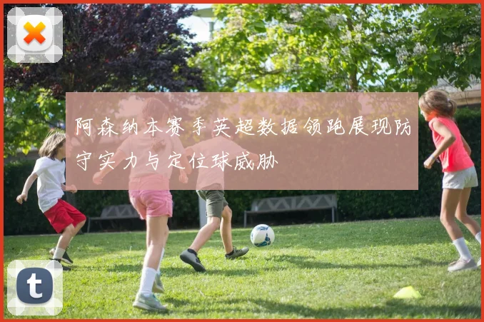 阿森纳本赛季英超数据领跑展现防守实力与定位球威胁