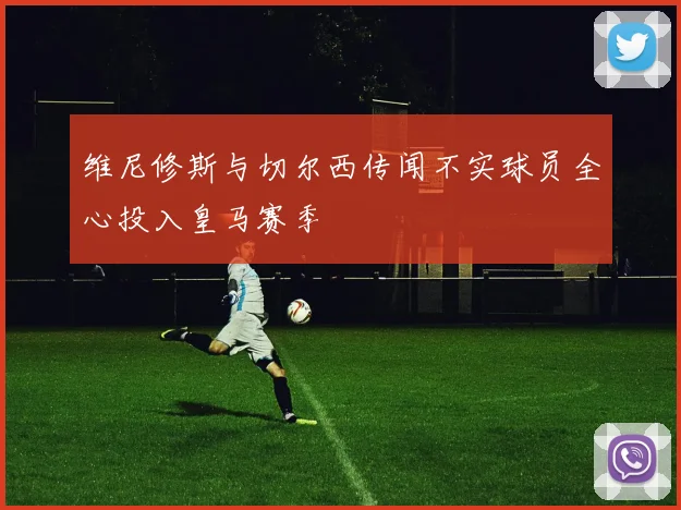 维尼修斯与切尔西传闻不实球员全心投入皇马赛季