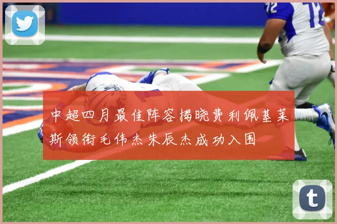 中超四月最佳阵容揭晓费利佩基莱斯领衔毛伟杰朱辰杰成功入围