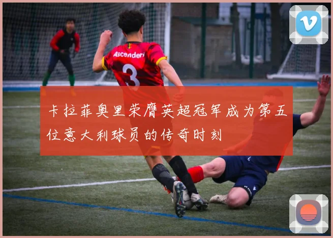 卡拉菲奥里荣膺英超冠军成为第五位意大利球员的传奇时刻