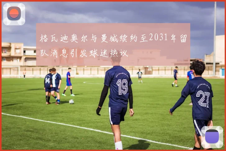 格瓦迪奥尔与曼城续约至2031年留队消息引发球迷热议