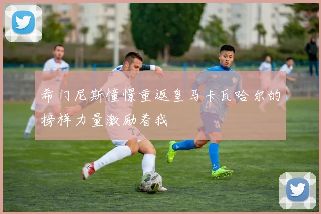 希门尼斯憧憬重返皇马卡瓦哈尔的榜样力量激励着我